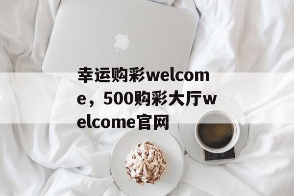 幸运购彩welcome，500购彩大厅welcome官网